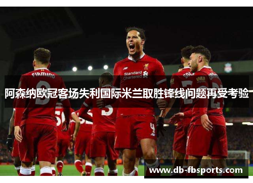 阿森纳欧冠客场失利国际米兰取胜锋线问题再受考验 阿森纳欧冠客场失利国际米兰取胜锋线问题再受考验